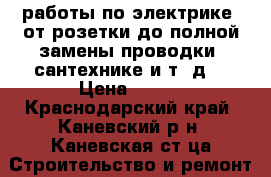  работы по электрике,(от розетки до полной замены проводки) сантехнике и т. д. › Цена ­ 150 - Краснодарский край, Каневский р-н, Каневская ст-ца Строительство и ремонт » Услуги   